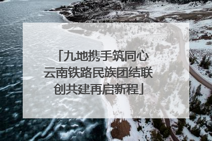 九地携手筑同心 云南铁路民族团结联创共建再启新程