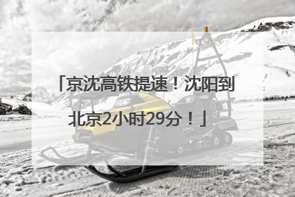 京沈高铁提速！沈阳到北京2小时29分！