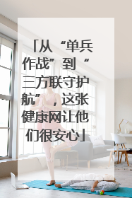 从“单兵作战”到“三方联守护航”，这张健康网让他们很安心
