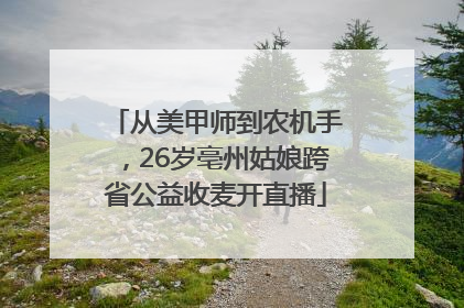 从美甲师到农机手，26岁亳州姑娘跨省公益收麦开直播