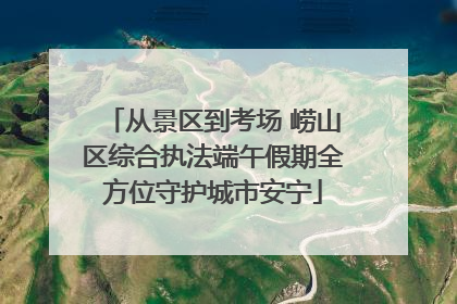 从景区到考场 崂山区综合执法端午假期全方位守护城市安宁