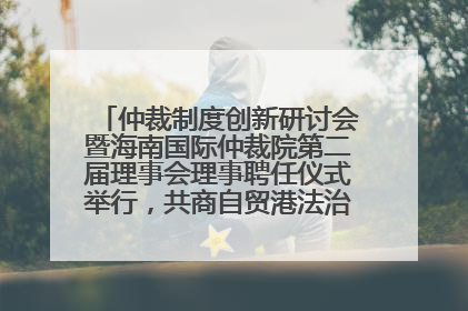 仲裁制度创新研讨会暨海南国际仲裁院第二届理事会理事聘任仪式举行，共商自贸港法治建设新路径