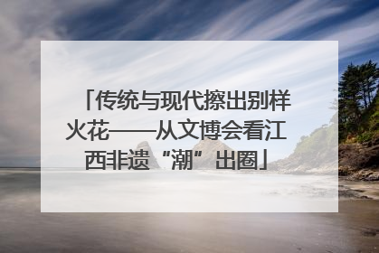 传统与现代擦出别样火花——从文博会看江西非遗“潮”出圈