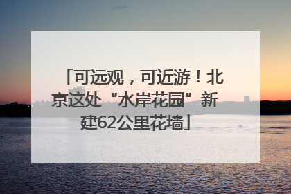 可远观，可近游！北京这处“水岸花园”新建62公里花墙