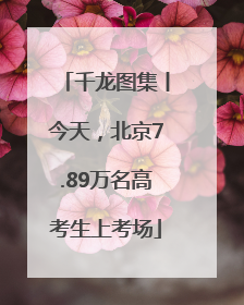 千龙图集丨今天,北京7.89万名高考生上考场