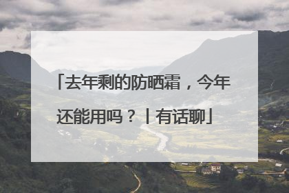 去年剩的防晒霜，今年还能用吗？丨有话聊