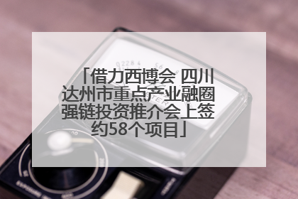 借力西博会 四川达州市重点产业融圈强链投资推介会上签约58个项目