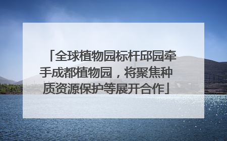 全球植物园标杆邱园牵手成都植物园，将聚焦种质资源保护等展开合作
