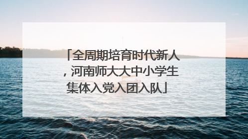 全周期培育时代新人，河南师大大中小学生集体入党入团入队
