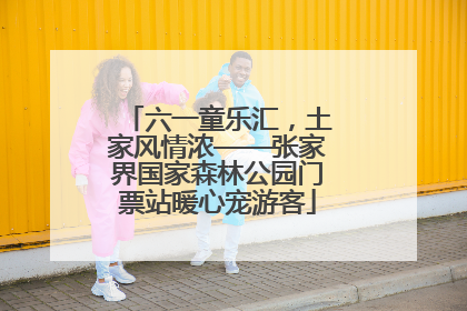六一童乐汇，土家风情浓——张家界国家森林公园门票站暖心宠游客