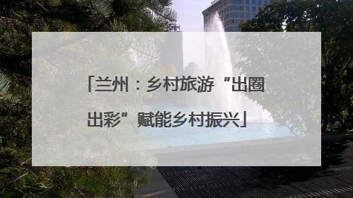 兰州：乡村旅游“出圈出彩”赋能乡村振兴
