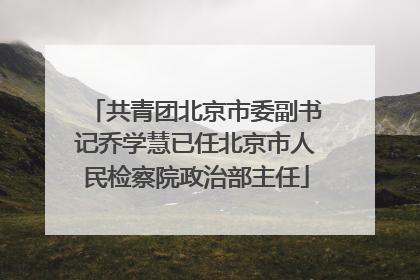 共青团北京市委副书记乔学慧已任北京市人民检察院政治部主任