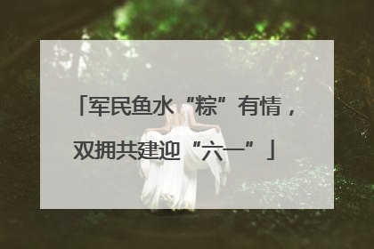 军民鱼水“粽”有情，双拥共建迎“六一”