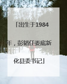 出生于1984年，彭韬任娄底新化县委书记