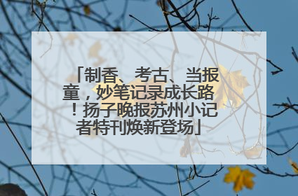 制香、考古、当报童，妙笔记录成长路！扬子晚报苏州小记者特刊焕新登场