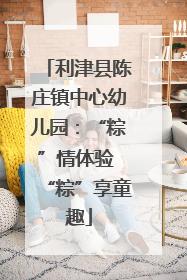 利津县陈庄镇中心幼儿园：“粽”情体验 “粽”享童趣