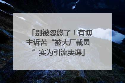 别被忽悠了！有博主诉苦“被大厂裁员”实为引流卖课