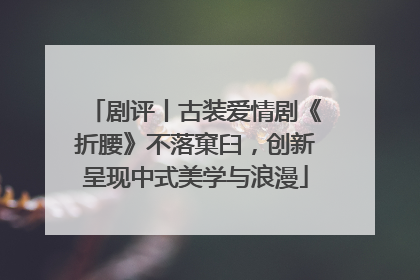 剧评丨古装爱情剧《折腰》不落窠臼，创新呈现中式美学与浪漫