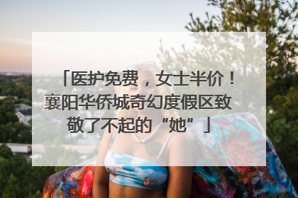 医护免费，女士半价！襄阳华侨城奇幻度假区致敬了不起的“她”