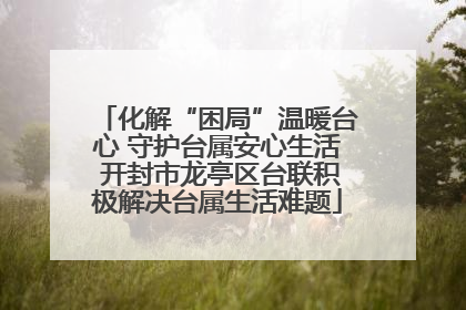 化解“困局”温暖台心 守护台属安心生活 开封市龙亭区台联积极解决台属生活难题
