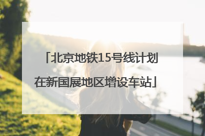 北京地铁15号线计划在新国展地区增设车站