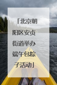 北京朝阳区安贞街道举办端午包粽子活动
