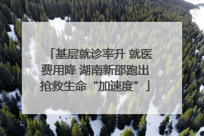 基层就诊率升 就医费用降 湖南新邵跑出抢救生命“加速度”