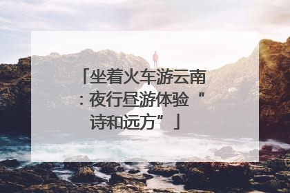 坐着火车游云南：夜行昼游体验“诗和远方”