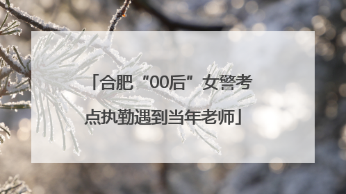 合肥“00后”女警考点执勤遇到当年老师