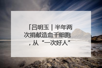 吕明玉｜半年两次捐献造血干细胞，从“一次好人”到“一生好人”