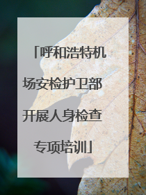 呼和浩特机场安检护卫部开展人身检查专项培训