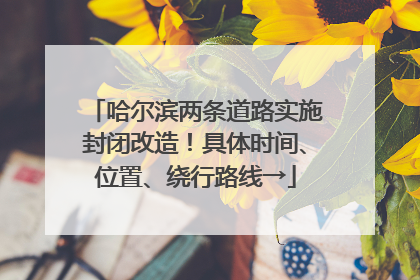 哈尔滨两条道路实施封闭改造！具体时间、位置、绕行路线→