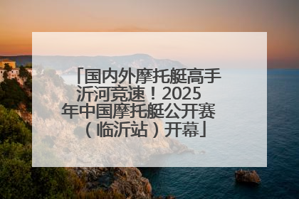 国内外摩托艇高手沂河竞速！2025年中国摩托艇公开赛（临沂站）开幕