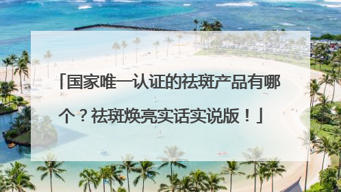 国家唯一认证的祛斑产品有哪个？祛斑焕亮实话实说版！