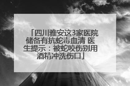 四川雅安这3家医院储备有抗蛇毒血清 医生提示：被蛇咬伤别用酒精冲洗伤口