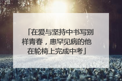 在爱与坚持中书写别样青春，患罕见病的他在轮椅上完成中考