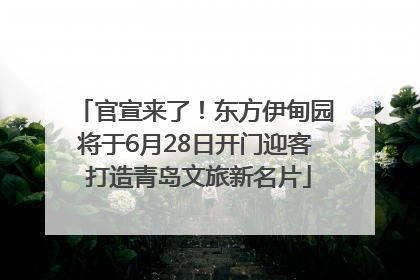 官宣来了！东方伊甸园将于6月28日开门迎客 打造青岛文旅新名片