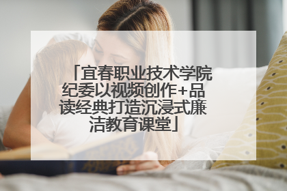 宜春职业技术学院纪委以视频创作+品读经典打造沉浸式廉洁教育课堂