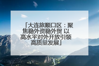 大连旅顺口区：聚焦稳外资稳外贸 以高水平对外开放引领高质量发展