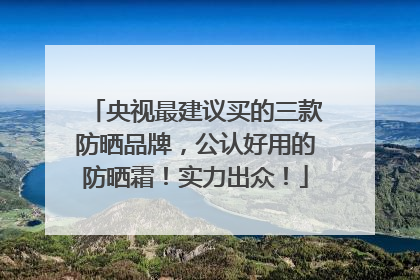 央视最建议买的三款防晒品牌，公认好用的防晒霜！实力出众！