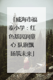 威海市福泰小学：红色基因润童心 队旗飘扬筑未来