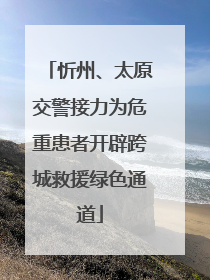 忻州、太原交警接力为危重患者开辟跨城救援绿色通道