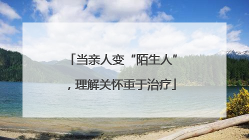 当亲人变“陌生人”，理解关怀重于治疗