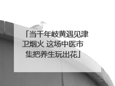 当千年岐黄遇见津卫烟火 这场中医市集把养生玩出花