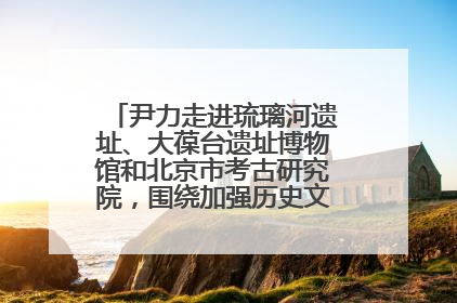 尹力走进琉璃河遗址、大葆台遗址博物馆和北京市考古研究院，围绕加强历史文化名城保护调研