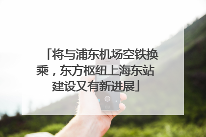 将与浦东机场空铁换乘，东方枢纽上海东站建设又有新进展