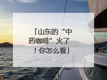 山东的“中药咖啡”火了！你怎么看