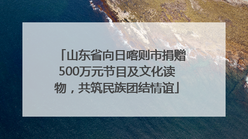 山东省向日喀则市捐赠500万元节目及文化读物，共筑民族团结情谊