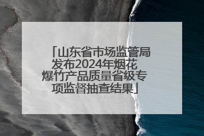 山东省市场监管局发布2024年烟花爆竹产品质量省级专项监督抽查结果