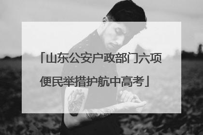 山东公安户政部门六项便民举措护航中高考